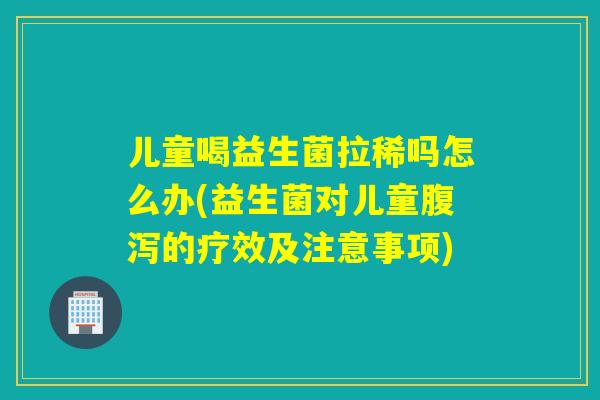 儿童喝益生菌拉稀吗怎么办(益生菌对儿童的疗效及注意事项)