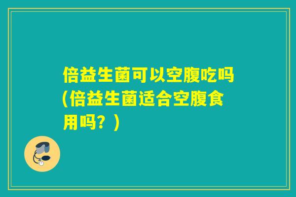 倍益生菌可以空腹吃吗(倍益生菌适合空腹食用吗？)