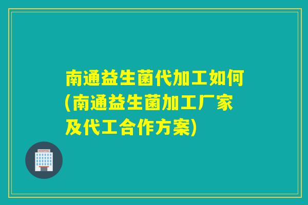 南通益生菌代加工如何(南通益生菌加工厂家及代工合作方案)