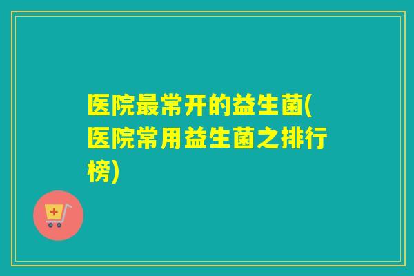 医院常开的益生菌(医院常用益生菌之排行榜)
