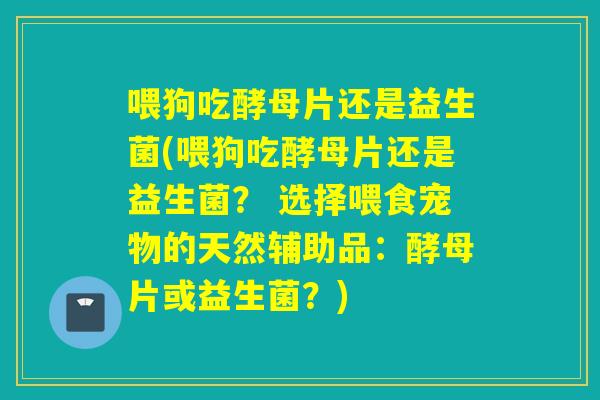 喂狗吃酵母片还是益生菌(喂狗吃酵母片还是益生菌？ 选择喂食宠物的天然辅助品：酵母片或益生菌？)