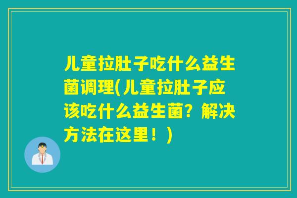 儿童拉肚子吃什么益生菌调理(儿童拉肚子应该吃什么益生菌？解决方法在这里！)