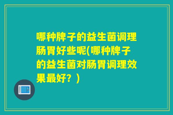 哪种牌子的益生菌调理肠胃好些呢(哪种牌子的益生菌对肠胃调理效果好？)
