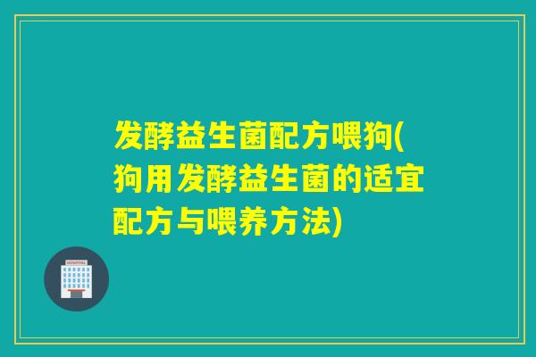 发酵益生菌配方喂狗(狗用发酵益生菌的适宜配方与喂养方法)