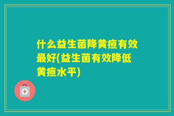 什么益生菌降黄疸有效好(益生菌有效降低黄疸水平)