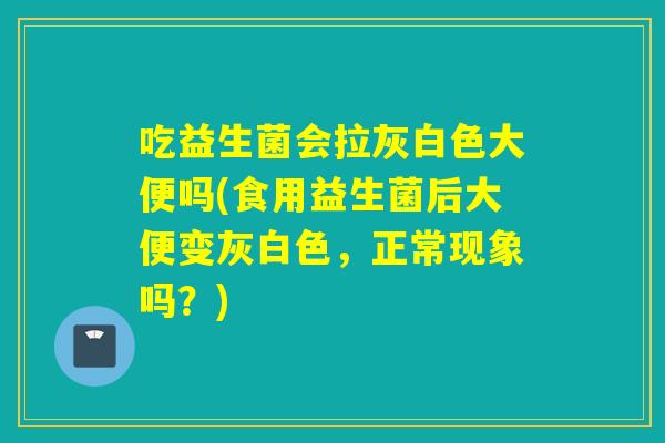 吃益生菌会拉灰白色大便吗(食用益生菌后大便变灰白色，正常现象吗？)