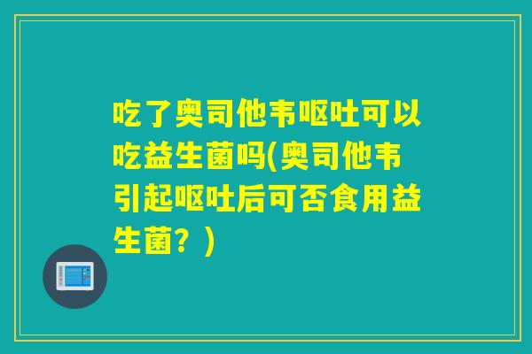 吃了奥司他韦可以吃益生菌吗(奥司他韦引起后可否食用益生菌?) 吃了奥司他韦可以吃益生菌吗(奥司他韦引起后可否食用益生菌?)