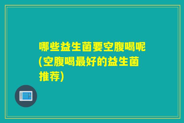 哪些益生菌要空腹喝呢(空腹喝好的益生菌推荐)