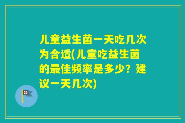 儿童益生菌一天吃几次为合适(儿童吃益生菌的佳频率是多少？建议一天几次)