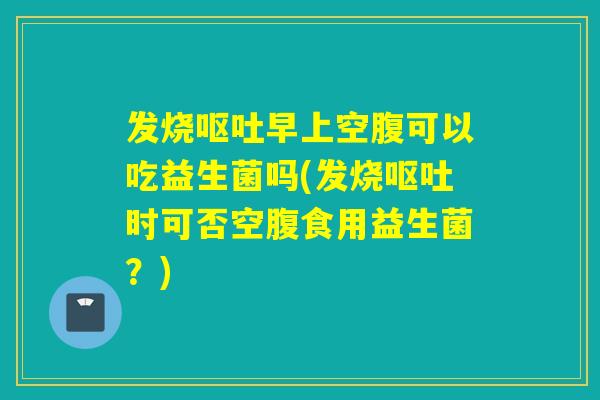 发烧早上空腹可以吃益生菌吗(发烧时可否空腹食用益生菌？)