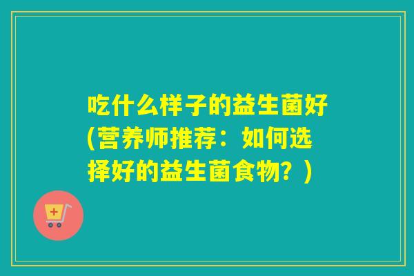 吃什么样子的益生菌好(营养师推荐：如何选择好的益生菌食物？)