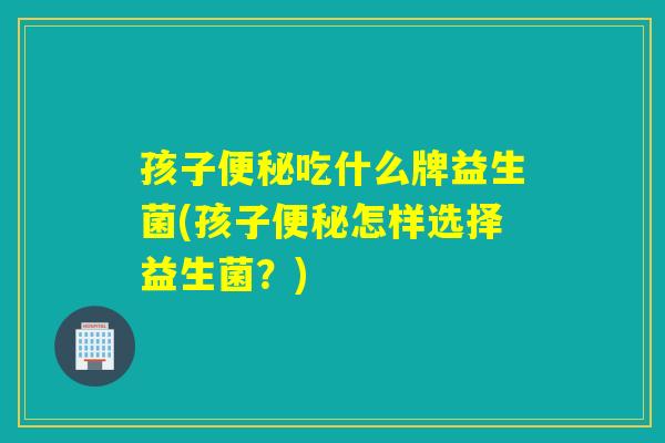 孩子吃什么牌益生菌(孩子怎样选择益生菌?) 孩子吃什么牌益生菌(孩子怎样选择益生菌?)