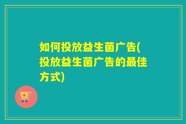 如何投放益生菌广告(投放益生菌广告的佳方式)