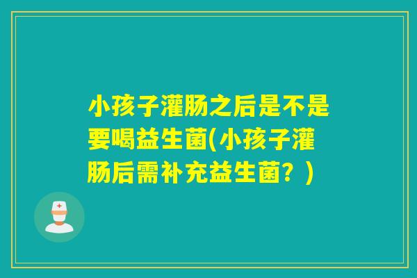 小孩子灌肠之后是不是要喝益生菌(小孩子灌肠后需补充益生菌?) 小孩子灌肠之后是不是要喝益生菌(小孩子灌肠后需补充益生菌?)