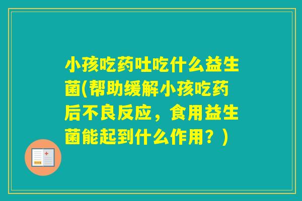 小孩吃药吐吃什么益生菌(帮助缓解小孩吃药后不良反应，食用益生菌能起到什么作用？)
