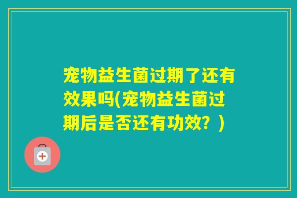 宠物益生菌过期了还有效果吗(宠物益生菌过期后是否还有功效？)