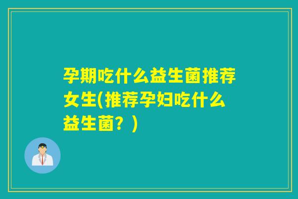 孕期吃什么益生菌推荐女生(推荐孕妇吃什么益生菌？)