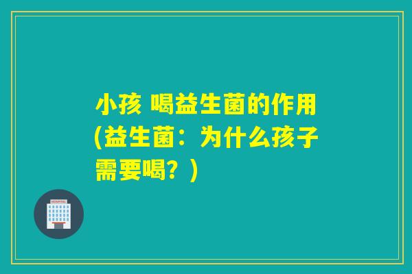小孩 喝益生菌的作用(益生菌：为什么孩子需要喝？)