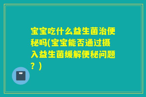 宝宝吃什么益生菌吗(宝宝能否通过摄入益生菌缓解问题?) 宝宝吃什么益生菌吗(宝宝能否通过摄入益生菌缓解问题?)