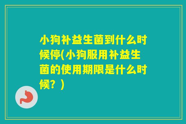 小狗补益生菌到什么时候停(小狗服用补益生菌的使用期限是什么时候?) 小狗补益生菌到什么时候停(小狗服用补益生菌的使用期限是什么时候?)