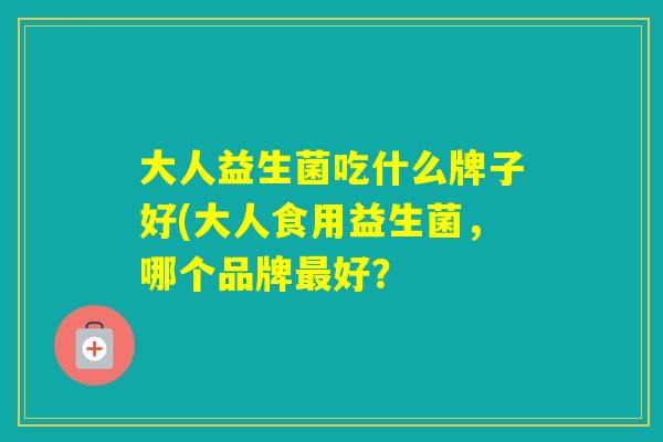 大人益生菌吃什么牌子好(大人食用益生菌,哪个品牌好? 大人益生菌吃什么牌子好(大人食用益生菌,哪个品牌好?