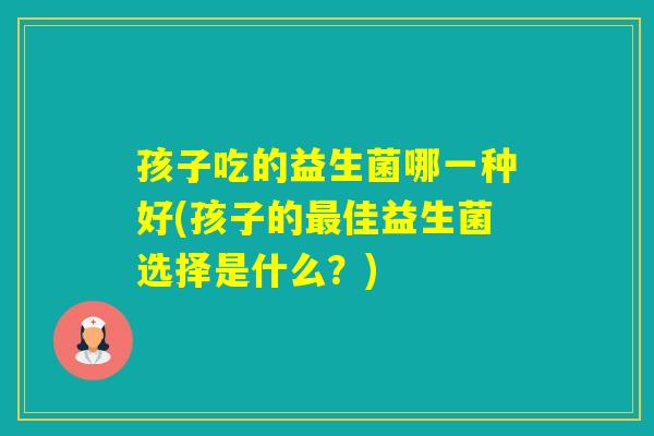 孩子吃的益生菌哪一种好(孩子的佳益生菌选择是什么？)