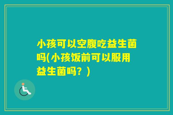 小孩可以空腹吃益生菌吗(小孩饭前可以服用益生菌吗？)