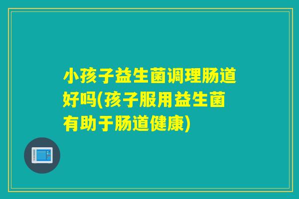 小孩子益生菌调理肠道好吗(孩子服用益生菌有助于肠道健康)