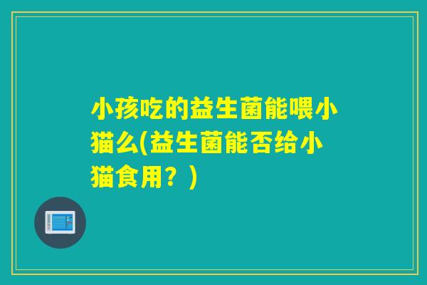 小孩吃的益生菌能喂小猫么(益生菌能否给小猫食用？)