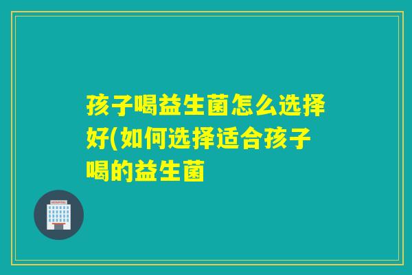 孩子喝益生菌怎么选择好(如何选择适合孩子喝的益生菌