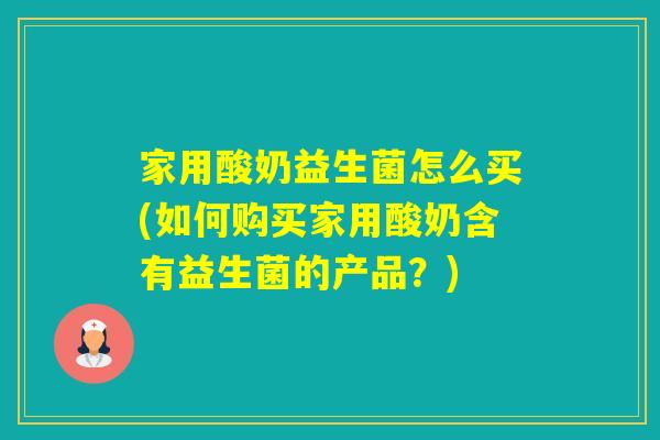 家用酸奶益生菌怎么买(如何购买家用酸奶含有益生菌的产品？)