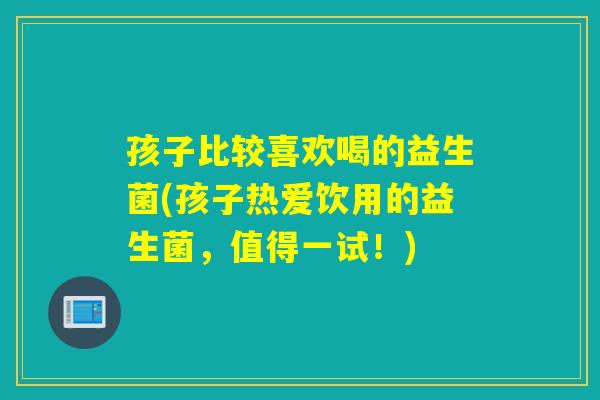 孩子比较喜欢喝的益生菌(孩子热爱饮用的益生菌，值得一试！)