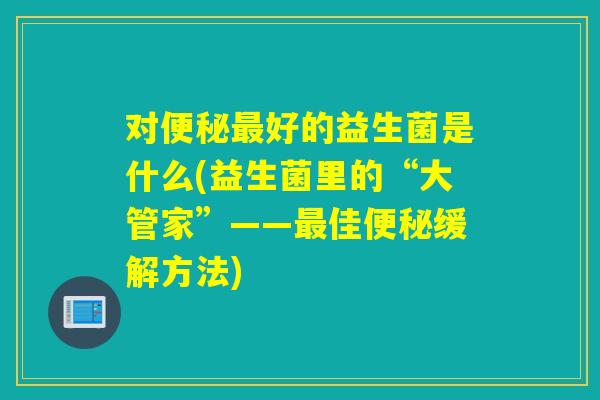 对好的益生菌是什么(益生菌里的“大管家”——佳缓解方法)