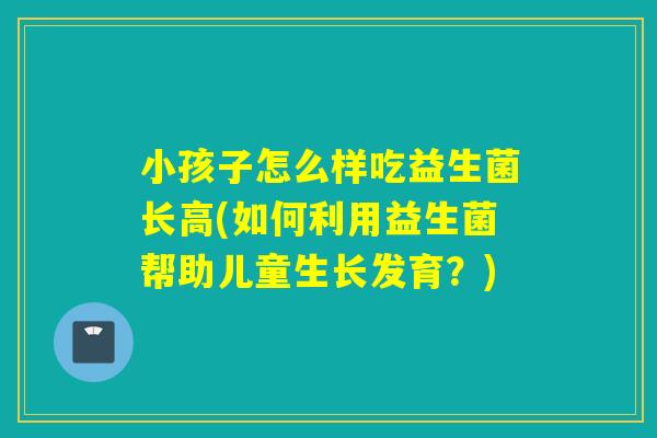 小孩子怎么样吃益生菌长高(如何利用益生菌帮助儿童生长发育？)