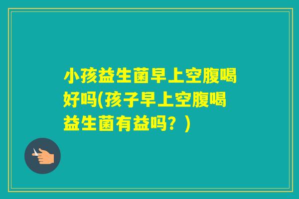 小孩益生菌早上空腹喝好吗(孩子早上空腹喝益生菌有益吗？)