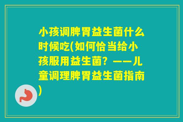 小孩调脾胃益生菌什么时候吃(如何恰当给小孩服用益生菌？——儿童调理脾胃益生菌指南)