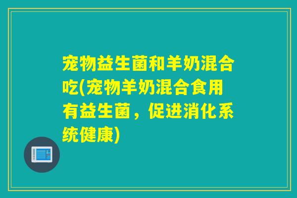 宠物益生菌和羊奶混合吃(宠物羊奶混合食用有益生菌，促进消化系统健康)