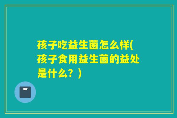 孩子吃益生菌怎么样(孩子食用益生菌的益处是什么？)