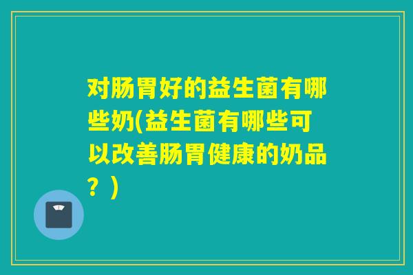 对肠胃好的益生菌有哪些奶(益生菌有哪些可以改善肠胃健康的奶品?) 对肠胃好的益生菌有哪些奶(益生菌有哪些可以改善肠胃健康的奶品?)