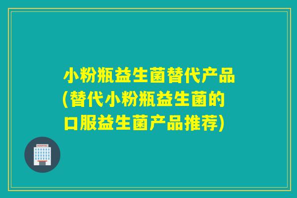 小粉瓶益生菌替代产品(替代小粉瓶益生菌的口服益生菌产品推荐)
