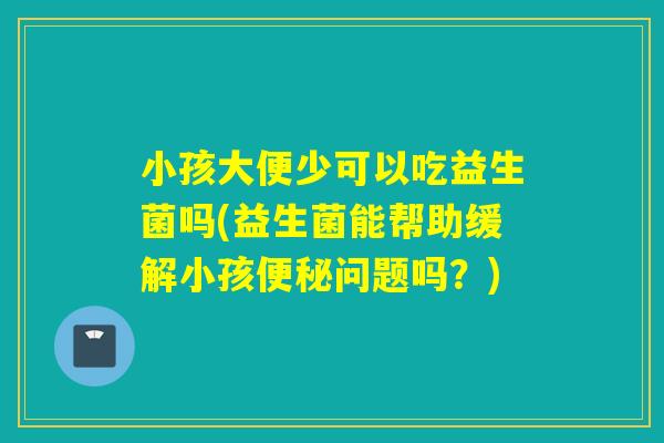 小孩大便少可以吃益生菌吗(益生菌能帮助缓解小孩问题吗？)