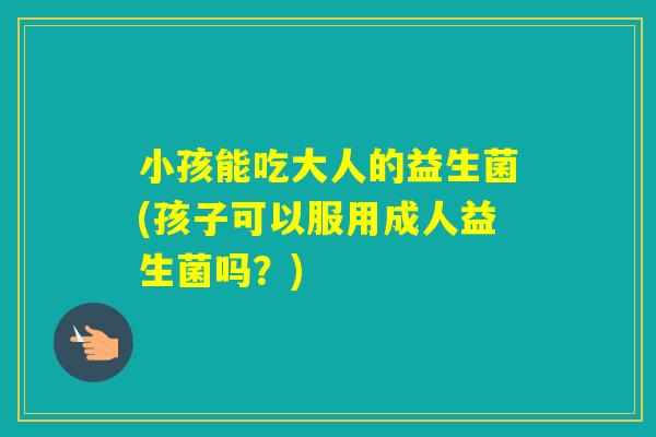 小孩能吃大人的益生菌(孩子可以服用成人益生菌吗?) 小孩能吃大人的益生菌(孩子可以服用成人益生菌吗?)