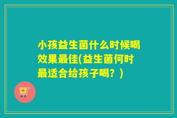 小孩益生菌什么时候喝效果佳(益生菌何时适合给孩子喝？)