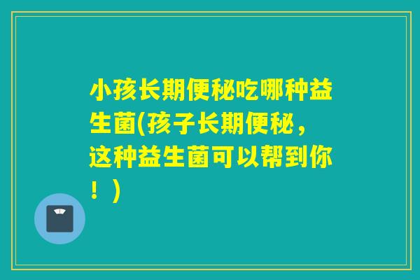 小孩长期吃哪种益生菌(孩子长期，这种益生菌可以帮到你！)
