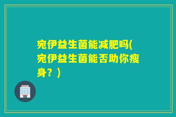 宛伊益生菌能吗(宛伊益生菌能否助你瘦身?) 宛伊益生菌能吗(宛伊益生菌能否助你瘦身?)