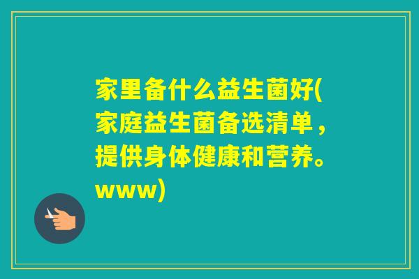 家里备什么益生菌好(家庭益生菌备选清单，提供身体健康和营养。www)