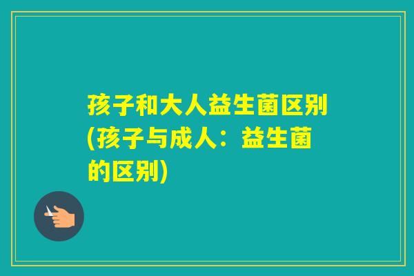 孩子和大人益生菌区别(孩子与成人:益生菌的区别) 孩子和大人益生菌区别(孩子与成人:益生菌的区别)