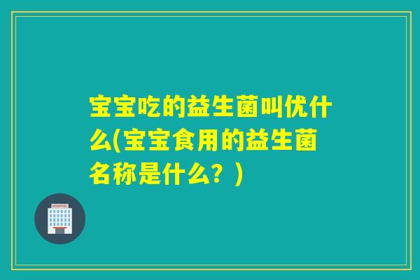 宝宝吃的益生菌叫优什么(宝宝食用的益生菌名称是什么？)