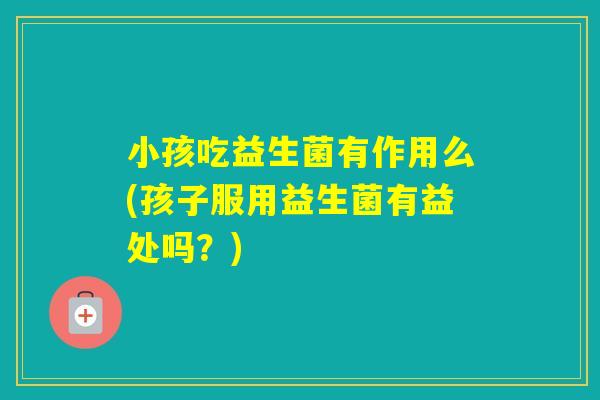 小孩吃益生菌有作用么(孩子服用益生菌有益处吗？)
