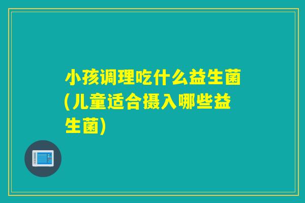 小孩调理吃什么益生菌(儿童适合摄入哪些益生菌) 小孩调理吃什么益生菌(儿童适合摄入哪些益生菌)